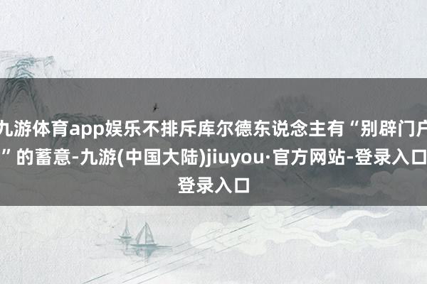 九游体育app娱乐不排斥库尔德东说念主有“别辟门户”的蓄意-九游(中国大陆)jiuyou·官方网站-登录入口