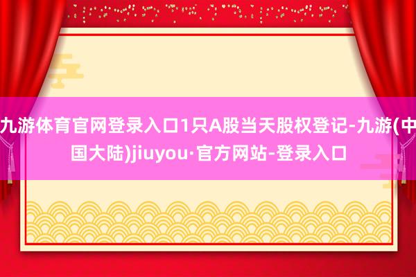 九游体育官网登录入口1只A股当天股权登记-九游(中国大陆)jiuyou·官方网站-登录入口