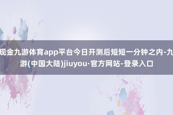 现金九游体育app平台今日开测后短短一分钟之内-九游(中国大陆)jiuyou·官方网站-登录入口