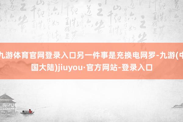 九游体育官网登录入口另一件事是充换电网罗-九游(中国大陆)jiuyou·官方网站-登录入口