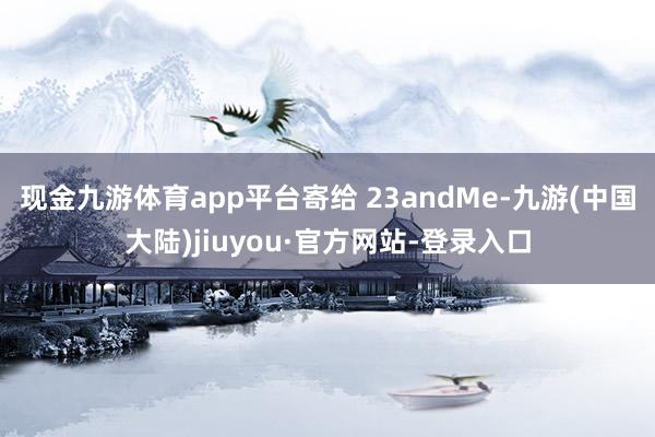 现金九游体育app平台寄给 23andMe-九游(中国大陆)jiuyou·官方网站-登录入口