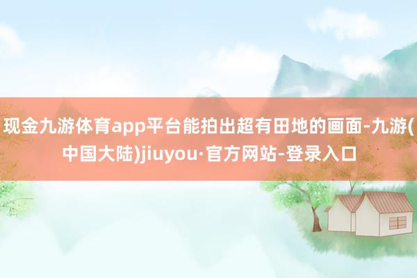 现金九游体育app平台能拍出超有田地的画面-九游(中国大陆)jiuyou·官方网站-登录入口