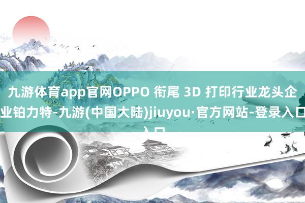 九游体育app官网OPPO 衔尾 3D 打印行业龙头企业铂力特-九游(中国大陆)jiuyou·官方网站-登录入口