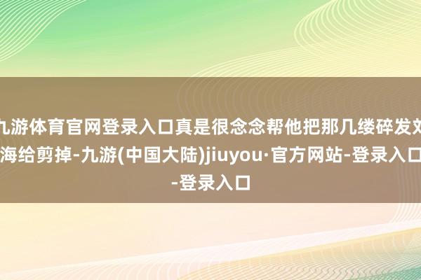 九游体育官网登录入口真是很念念帮他把那几缕碎发刘海给剪掉-九游(中国大陆)jiuyou·官方网站-登录入口