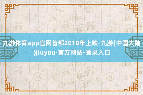 九游体育app官网　　首部2018年上映-九游(中国大陆)jiuyou·官方网站-登录入口