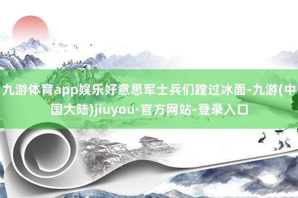 九游体育app娱乐好意思军士兵们蹚过冰面-九游(中国大陆)jiuyou·官方网站-登录入口