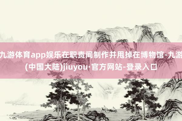 九游体育app娱乐在职责间制作并甩掉在博物馆-九游(中国大陆)jiuyou·官方网站-登录入口