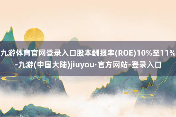 九游体育官网登录入口股本酬报率(ROE)10%至11%-九游(中国大陆)jiuyou·官方网站-登录入口