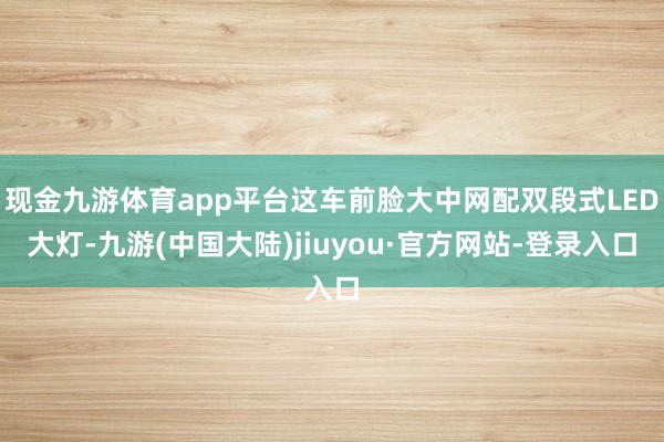 现金九游体育app平台这车前脸大中网配双段式LED大灯-九游(中国大陆)jiuyou·官方网站-登录入口