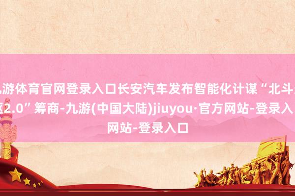 九游体育官网登录入口长安汽车发布智能化计谋“北斗天枢2.0”筹商-九游(中国大陆)jiuyou·官方网站-登录入口