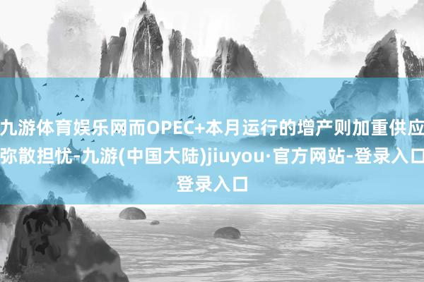 九游体育娱乐网而OPEC+本月运行的增产则加重供应弥散担忧-九游(中国大陆)jiuyou·官方网站-登录入口