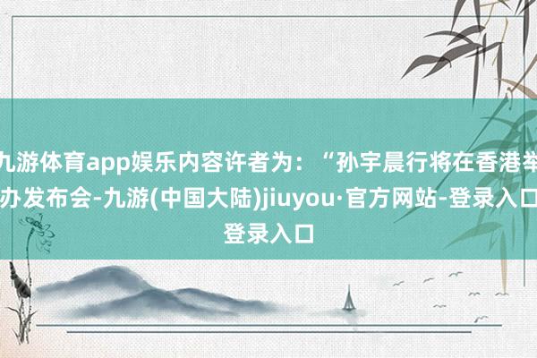 九游体育app娱乐内容许者为：“孙宇晨行将在香港举办发布会-九游(中国大陆)jiuyou·官方网站-登录入口