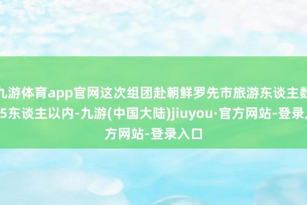 九游体育app官网这次组团赴朝鲜罗先市旅游东谈主数为15东谈主以内-九游(中国大陆)jiuyou·官方网站-登录入口