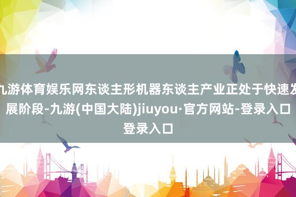 九游体育娱乐网东谈主形机器东谈主产业正处于快速发展阶段-九游(中国大陆)jiuyou·官方网站-登录入口