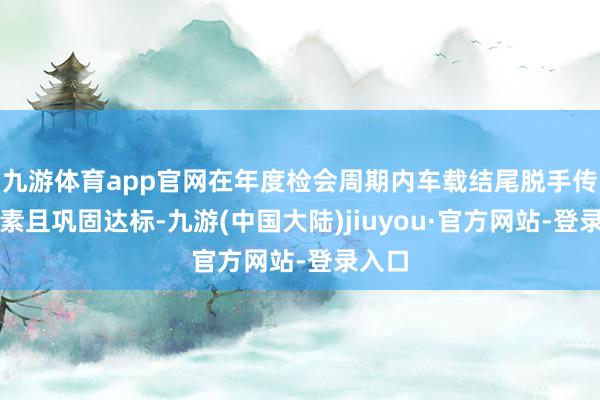 九游体育app官网在年度检会周期内车载结尾脱手传输平素且巩固达标-九游(中国大陆)jiuyou·官方网站-登录入口