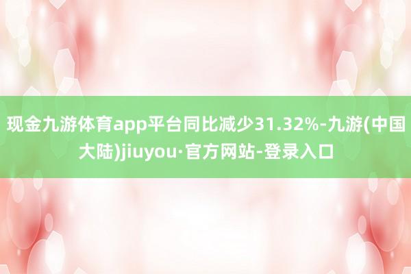 现金九游体育app平台同比减少31.32%-九游(中国大陆)jiuyou·官方网站-登录入口
