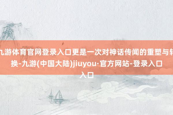 九游体育官网登录入口更是一次对神话传闻的重塑与转换-九游(中国大陆)jiuyou·官方网站-登录入口