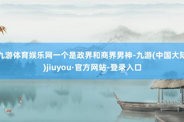 九游体育娱乐网一个是政界和商界男神-九游(中国大陆)jiuyou·官方网站-登录入口