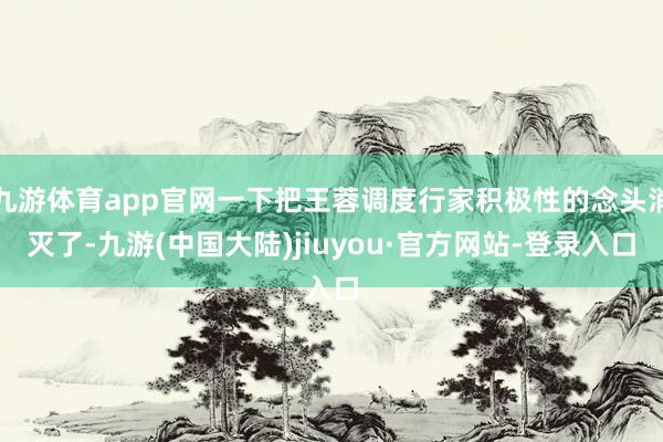 九游体育app官网一下把王蓉调度行家积极性的念头消灭了-九游(中国大陆)jiuyou·官方网站-登录入口