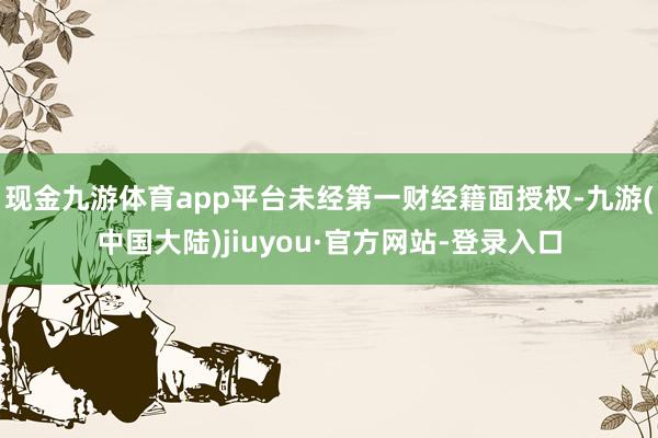 现金九游体育app平台未经第一财经籍面授权-九游(中国大陆)jiuyou·官方网站-登录入口