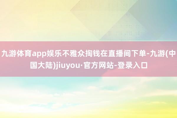 九游体育app娱乐不雅众掏钱在直播间下单-九游(中国大陆)jiuyou·官方网站-登录入口