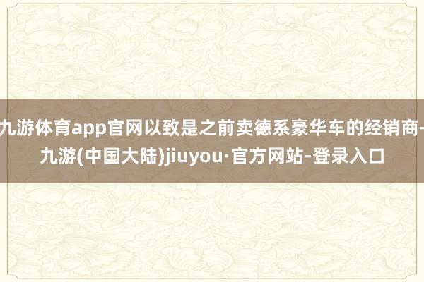 九游体育app官网以致是之前卖德系豪华车的经销商-九游(中国大陆)jiuyou·官方网站-登录入口