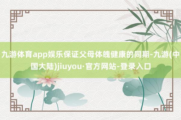 九游体育app娱乐保证父母体魄健康的同期-九游(中国大陆)jiuyou·官方网站-登录入口