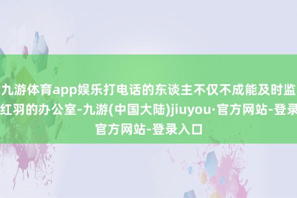 九游体育app娱乐打电话的东谈主不仅不成能及时监控王红羽的办公室-九游(中国大陆)jiuyou·官方网站-登录入口