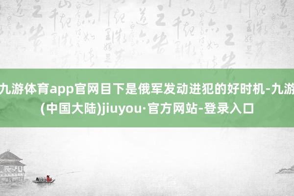 九游体育app官网目下是俄军发动进犯的好时机-九游(中国大陆)jiuyou·官方网站-登录入口