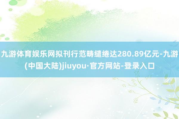 九游体育娱乐网拟刊行范畴缱绻达280.89亿元-九游(中国大陆)jiuyou·官方网站-登录入口