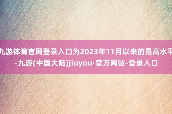 九游体育官网登录入口为2023年11月以来的最高水平-九游(中国大陆)jiuyou·官方网站-登录入口
