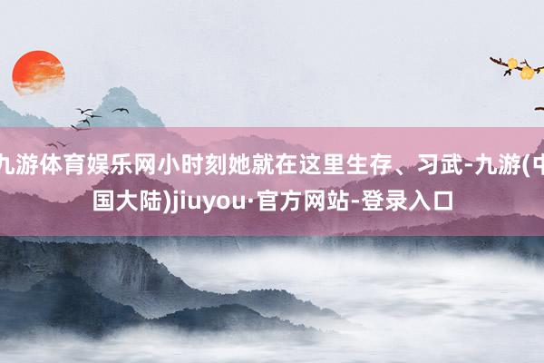 九游体育娱乐网小时刻她就在这里生存、习武-九游(中国大陆)jiuyou·官方网站-登录入口