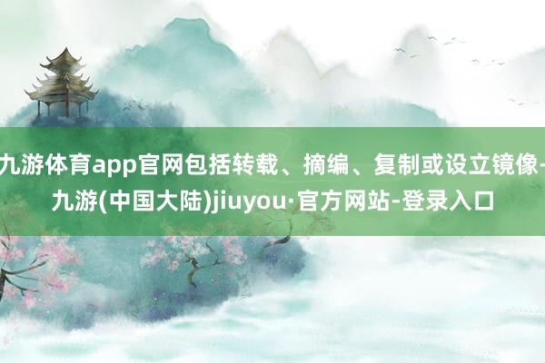 九游体育app官网包括转载、摘编、复制或设立镜像-九游(中国大陆)jiuyou·官方网站-登录入口